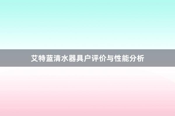 艾特蓝清水器具户评价与性能分析