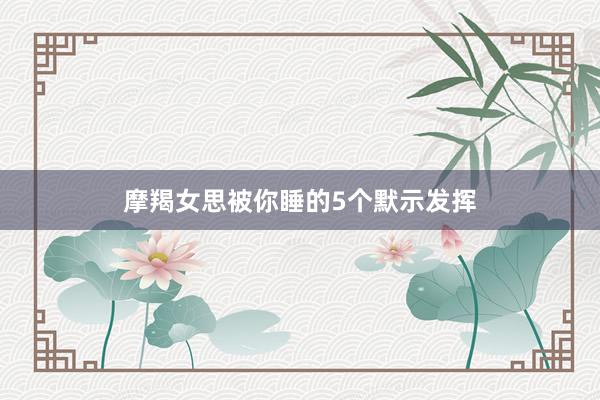 摩羯女思被你睡的5个默示发挥